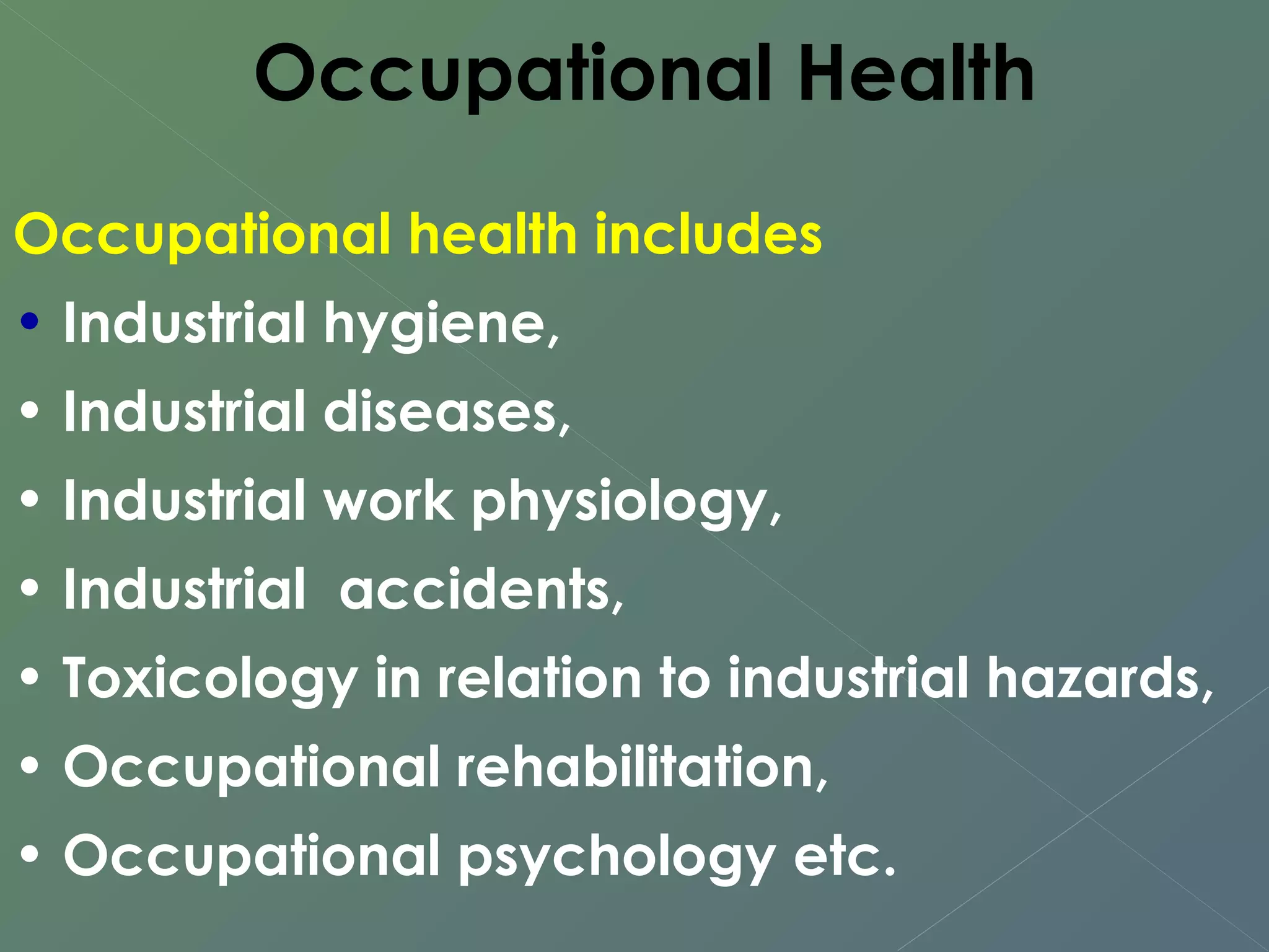 Occupational Health 
Occupational health includes 
• Industrial hygiene, 
• Industrial diseases, 
• Industrial work physiology, 
• Industrial accidents, 
• Toxicology in relation to industrial hazards, 
• Occupational rehabilitation, 
• Occupational psychology etc. 
 