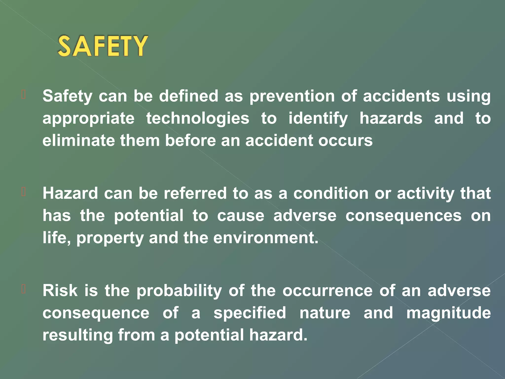  Safety can be defined as prevention of accidents using 
appropriate technologies to identify hazards and to 
eliminate them before an accident occurs 
 Hazard can be referred to as a condition or activity that 
has the potential to cause adverse consequences on 
life, property and the environment. 
 Risk is the probability of the occurrence of an adverse 
consequence of a specified nature and magnitude 
resulting from a potential hazard. 
 