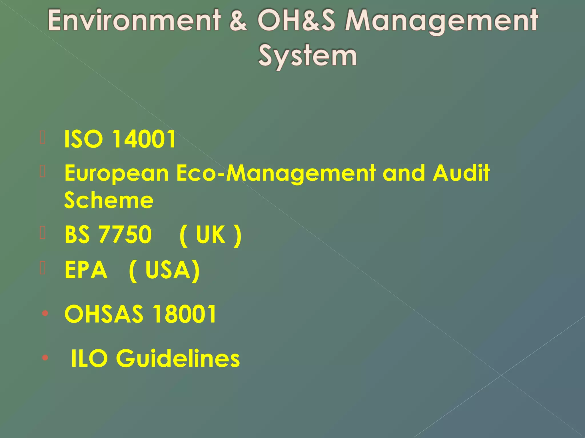  ISO 14001 
 European Eco-Management and Audit 
Scheme 
 BS 7750 ( UK ) 
 EPA ( USA) 
• OHSAS 18001 
• ILO Guidelines 
 