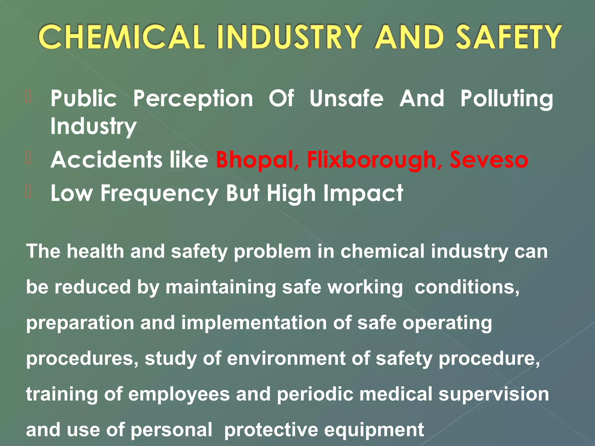  Public Perception Of Unsafe And Polluting 
Industry 
 Accidents like Bhopal, Flixborough, Seveso 
 Low Frequency But High Impact 
The health and safety problem in chemical industry can 
be reduced by maintaining safe working conditions, 
preparation and implementation of safe operating 
procedures, study of environment of safety procedure, 
training of employees and periodic medical supervision 
and use of personal protective equipment 
 