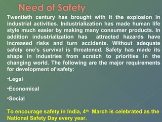 Twentieth century has brought with it the explosion in 
industrial activities. Industrialization has made human life 
style much easier by making many consumer products. In 
addition industrialization has attracted hazards have 
increased risks and turn accidents. Without adequate 
safety one’s survival is threatened. Safety has made its 
shape in industries from scratch to priorities in the 
changing world. The following are the major requirements 
for development of safety: 
•Legal 
•Economical 
•Social 
To encourage safety in India, 4th March is celebrated as the 
National Safety Day every year. 
 