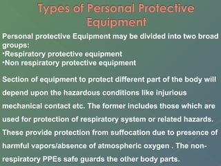 Personal protective Equipment may be divided into two broad 
groups: 
•Respiratory protective equipment 
•Non respiratory protective equipment 
Section of equipment to protect different part of the body will 
depend upon the hazardous conditions like injurious 
mechanical contact etc. The former includes those which are 
used for protection of respiratory system or related hazards. 
These provide protection from suffocation due to presence of 
harmful vapors/absence of atmospheric oxygen . The non-respiratory 
PPEs safe guards the other body parts. 
 