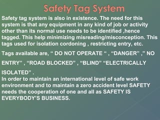 Safety tag system is also in existence. The need for this 
system is that any equipment in any kind of job or activity 
other than its normal use needs to be identified ,hence 
tagged. This help minimizing misreading/misconception. This 
tags used for isolation cordoning , restricting entry, etc. 
Tags available are, “ DO NOT OPERATE “ , “DANGER” ,” NO 
ENTRY” , “ROAD BLOCKED” , “BLIND” “ELECTRICALLY 
ISOLATED” . 
In order to maintain an international level of safe work 
environment and to maintain a zero accident level SAFETY 
needs the cooperation of one and all as SAFETY IS 
EVERYBODY’S BUSINESS. 
 