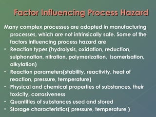 Factor IInnfflluueenncciinngg PPrroocceessss HHaazzaarrdd 
Many complex processes are adopted in manufacturing 
processes, which are not intrinsically safe. Some of the 
factors influencing process hazard are 
• Reaction types (hydrolysis, oxidation, reduction, 
sulphonation, nitration, polymerization, isomerisation, 
alkylation) 
• Reaction parameters(stability, reactivity, heat of 
reaction, pressure, temperature) 
• Physical and chemical properties of substances, their 
toxicity, corrosiveness 
• Quantities of substances used and stored 
• Storage characteristics( pressure, temperature ) 
 