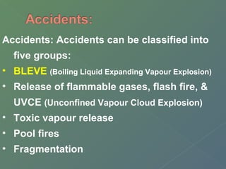 Accidents: Accidents can be classified into 
five groups: 
• BLEVE (Boiling Liquid Expanding Vapour Explosion) 
• Release of flammable gases, flash fire, & 
UVCE (Unconfined Vapour Cloud Explosion) 
• Toxic vapour release 
• Pool fires 
• Fragmentation 
 