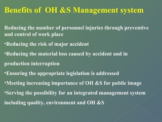 Benefits of OH &S Management system 
Reducing the number of personnel injuries through preventive 
and control of work place 
•Reducing the risk of major accident 
•Reducing the material loss caused by accident and in 
production interruption 
•Ensuring the appropriate legislation is addressed 
•Meeting increasing importance of OH &S for public image 
•Serving the possibility for an integrated management system 
including quality, environment and OH &S 
 
