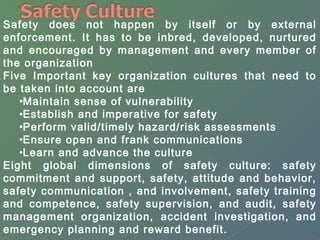 Safety does not happen by itself or by external 
enforcement. It has to be inbred, developed, nurtured 
and encouraged by management and every member of 
the organization 
Five Important key organization cultures that need to 
be taken into account are 
•Maintain sense of vulnerability 
•Establish and imperative for safety 
•Perform valid/timely hazard/risk assessments 
•Ensure open and frank communications 
•Learn and advance the culture 
Eight global dimensions of safety culture: safety 
commitment and support, safety, attitude and behavior, 
safety communication , and involvement, safety training 
and competence, safety supervision, and audit, safety 
management organization, accident investigation, and 
emergency planning and reward benefit. 
 