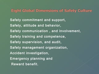 Safety commitment and support, 
Safety, attitude and behavior, 
Safety communication , and involvement, 
Safety training and competence, 
Safety supervision, and audit, 
Safety management organization, 
Accident investigation, 
Emergency planning and 
Reward benefit. 
 