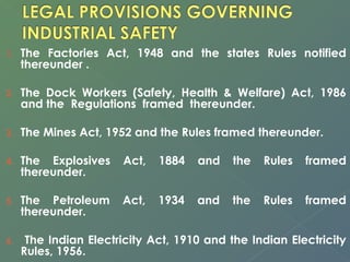 1. The Factories Act, 1948 and the states Rules notified 
thereunder . 
2. The Dock Workers (Safety, Health & Welfare) Act, 1986 
and the Regulations framed thereunder. 
3. The Mines Act, 1952 and the Rules framed thereunder. 
4. The Explosives Act, 1884 and the Rules framed 
thereunder. 
5. The Petroleum Act, 1934 and the Rules framed 
thereunder. 
6. The Indian Electricity Act, 1910 and the Indian Electricity 
Rules, 1956. 
 