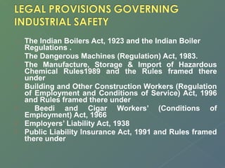  The Indian Boilers Act, 1923 and the Indian Boiler 
Regulations . 
 The Dangerous Machines (Regulation) Act, 1983. 
 The Manufacture, Storage & Import of Hazardous 
Chemical Rules1989 and the Rules framed there 
under 
 Building and Other Construction Workers (Regulation 
of Employment and Conditions of Service) Act, 1996 
and Rules framed there under 
 Beedi and Cigar Workers’ (Conditions of 
Employment) Act, 1966 
 Employers’ Liability Act, 1938 
 Public Liability Insurance Act, 1991 and Rules framed 
there under 
 