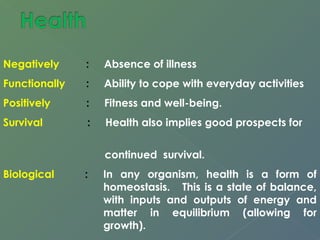 Negatively : Absence of illness 
Functionally : Ability to cope with everyday activities 
Positively : Fitness and well-being. 
Survival : Health also implies good prospects for 
continued survival. 
Biological : In any organism, health is a form of 
homeostasis. This is a state of balance, 
with inputs and outputs of energy and 
matter in equilibrium (allowing for 
growth). 
 