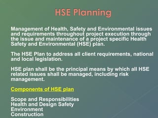 Management of Health, Safety and Environmental issues 
and requirements throughout project execution through 
the issue and maintenance of a project specific Health 
Safety and Environmental (HSE) plan. 
The HSE Plan to address all client requirements, national 
and local legislation. 
HSE plan shall be the principal means by which all HSE 
related issues shall be managed, including risk 
management. 
Components of HSE plan 
Scope and Responsibilities 
Health and Design Safety 
Environment 
Construction 
 