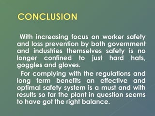 With increasing focus on worker safety 
and loss prevention by both government 
and industries themselves safety is no 
longer confined to just hard hats, 
goggles and gloves. 
For complying with the regulations and 
long term benefits an effective and 
optimal safety system is a must and with 
results so far the plant in question seems 
to have got the right balance. 
 
