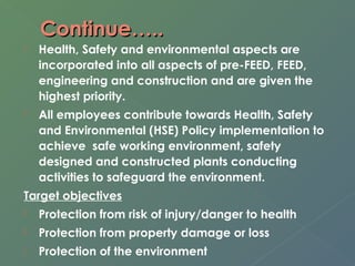 CCoonnttiinnuuee…….... 
 Health, Safety and environmental aspects are 
incorporated into all aspects of pre-FEED, FEED, 
engineering and construction and are given the 
highest priority. 
 All employees contribute towards Health, Safety 
and Environmental (HSE) Policy implementation to 
achieve safe working environment, safety 
designed and constructed plants conducting 
activities to safeguard the environment. 
Target objectives 
 Protection from risk of injury/danger to health 
 Protection from property damage or loss 
 Protection of the environment 
 