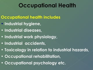 Occupational Health 
Occupational health includes 
• Industrial hygiene, 
• Industrial diseases, 
• Industrial work physiology, 
• Industrial accidents, 
• Toxicology in relation to industrial hazards, 
• Occupational rehabilitation, 
• Occupational psychology etc. 
 