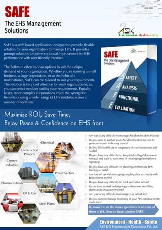 Chemical
Construction
Projects
Cement
Industries
Power Sectors
Pharmaceuticals
Oil & Gas
Steel Plants
SAFE
The EHS Management
Solutions
Maximize ROI, Save Time,
Enjoy Peace & Confidence on EHS front
SAFE is a web based application, designed to provide flexible
solution for your organization to manage EHS. It provides
prompt solutions to derive continual improvement in EHS
performance with user friendly interface.
The Software offers various options to suit the unique
demand of your organization. Whether you’re running a small
business, a large corporation, or at the helm of a
multinational, SAFE can be tailored to suit your requirements.
The solution is very cost affective for small organizations, as,
you can select modules suiting your requirements. Equally,
larger, more complex corporations enjoy the synergistic
benefits of using a wider range of EHS modules across a
number of locations.
Are you facing difficulty to manage Accident/Incident History?
Do you wish to analyze your Accident/Incident records to
generate reports indicating trends?
Do you find it difficult to keep track of your Inspections and
Audits?
Do you have any difficulty to keep track of legal documents
renewal and want to save time of creating legal compliance
reporting?
Do you have any difficulty in planning and tracking EHS
Training records?
Are you fed up with managing sampling data to comply with
Environment norms?
Do you have any difficulty to track corrective action?
Is your time wasted in designing cumbersome excel files,
charts and cumulative reports?
Are you facing difficulty to manage your schedules?
Do you want to manage Inventory of your PPE, Medical center
medicines?
If, answer to all the above questions or any one of
them is YES, then we have solution-SAFE
Environment - Health - Safety
ASK-EHS Engineering & Consultants Pvt. Ltd.
 