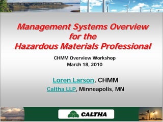 Caltha LLPCaltha LLP
www.calthacompany.com
CHMM Overview Workshop
March 18, 2010
Management Systems Overview
for the
Hazardous Materials Professional
Management Systems OverviewManagement Systems Overview
for thefor the
Hazardous Materials ProfessionalHazardous Materials Professional
Loren Larson, CHMM
Caltha LLP, Minneapolis, MN
 