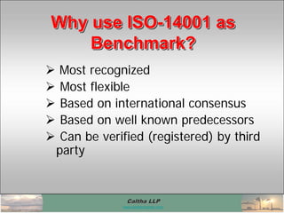Caltha LLPCaltha LLP
www.calthacompany.com
Why use ISO-14001 as
Benchmark?
Why use ISOWhy use ISO--14001 as14001 as
Benchmark?Benchmark?
 Most recognized
 Most flexible
 Based on international consensus
 Based on well known predecessors
 Can be verified (registered) by third
party
 