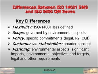 Caltha LLPCaltha LLP
www.calthacompany.com
Differences Between ISO 14001 EMS
and ISO 9000 QM Series
Differences Between ISO 14001 EMSDifferences Between ISO 14001 EMS
and ISO 9000 QM Seriesand ISO 9000 QM Series
Key Differences
 Flexibility: ISO-14001 less defined
 Scope: governed by environmental aspects
 Policy: specific commitments (legal, P2, CQI)
 Customer vs. stakeholder: broader concept
 Planning: environmental aspects, significant
impacts, environmental objectives and targets,
legal and other requirements
 