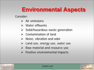 Caltha LLPCaltha LLP
www.calthacompany.com
Consider:
 Air emissions
 Water effluents
 Solid/hazardous waste generation
 Contamination of land
 Noise, vibration and odor
 Land use, energy use, water use
 Raw material and resource use
 Positive environmental impacts
Environmental AspectsEnvironmental AspectsEnvironmental Aspects
 