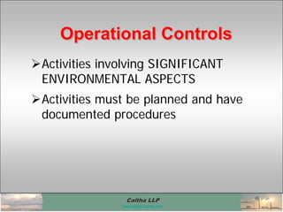 Caltha LLPCaltha LLP
www.calthacompany.com
Activities involving SIGNIFICANT
ENVIRONMENTAL ASPECTS
Activities must be planned and have
documented procedures
Operational ControlsOperational ControlsOperational Controls
 