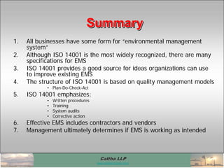 Caltha LLPCaltha LLP
www.calthacompany.com
SummarySummarySummary
1. All businesses have some form for “environmental management
system”
2. Although ISO 14001 is the most widely recognized, there are many
specifications for EMS
3. ISO 14001 provides a good source for ideas organizations can use
to improve existing EMS
4. The structure of ISO 14001 is based on quality management models
• Plan-Do-Check-Act
5. ISO 14001 emphasizes:
• Written procedures
• Training
• System audits
• Corrective action
6. Effective EMS includes contractors and vendors
7. Management ultimately determines if EMS is working as intended
 
