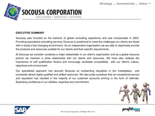 Strategy … Connectivity … Value ™
2014 Socousa Corporation. All Rights Reserved.
EXECUTIVE SUMMARY
Socousa was founded on the bedrock of global consulting experience and was incorporated in 2003.
Providing specialized consulting services Socousa is positioned to meet the challenges our clients are faced
with in today’s fast changing environment. As an independent organization we are able to objectively provide
the products and resources suitable for our clients and their specific requirements.
At Socousa we consider ourselves a major stakeholder in our client’s organization and as a global resource
partner we maintain a close relationship with our clients and resources. We have also realized the
importance of soft qualification factors and encourage candidate compatibility with our client’s culture,
objectives and environment.
Our specialized approach has secured Socousa an outstanding reputation in the marketplace and
constantly attract highly qualified and skilled resources. We also pride ourselves that our exceptional service
and reputation has resulted in the majority of our customer accounts arriving in the form of referrals,
illustrating confidence in our abilities, expertise and commitment.
 