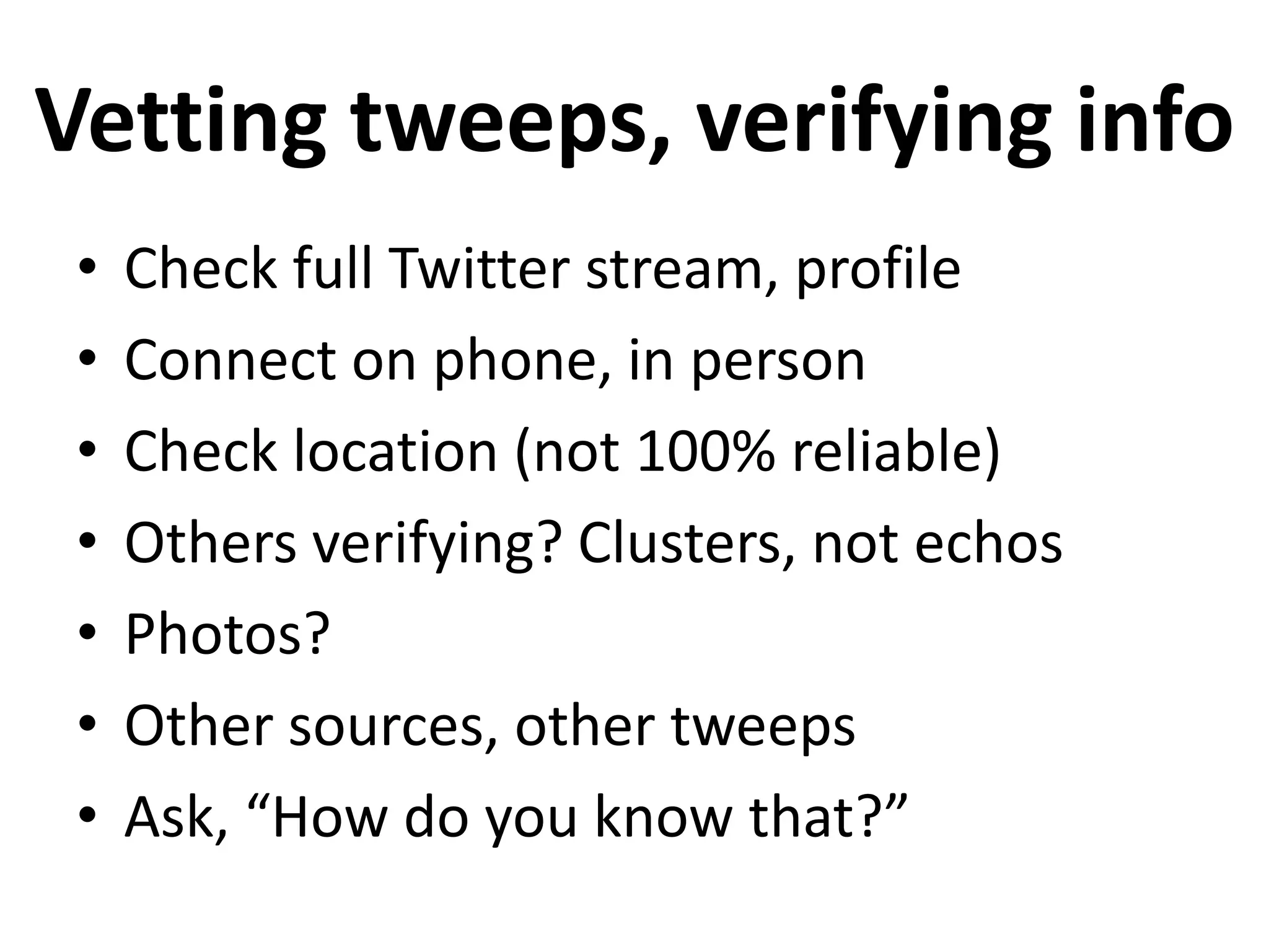 Vetting tweeps, verifying info
 •   Check full Twitter stream, profile
 •   Connect on phone, in person
 •   Check location (not 100% reliable)
 •   Others verifying? Clusters, not echos
 •   Photos?
 •   Other sources, other tweeps
 •   Ask, “How do you know that?”
 