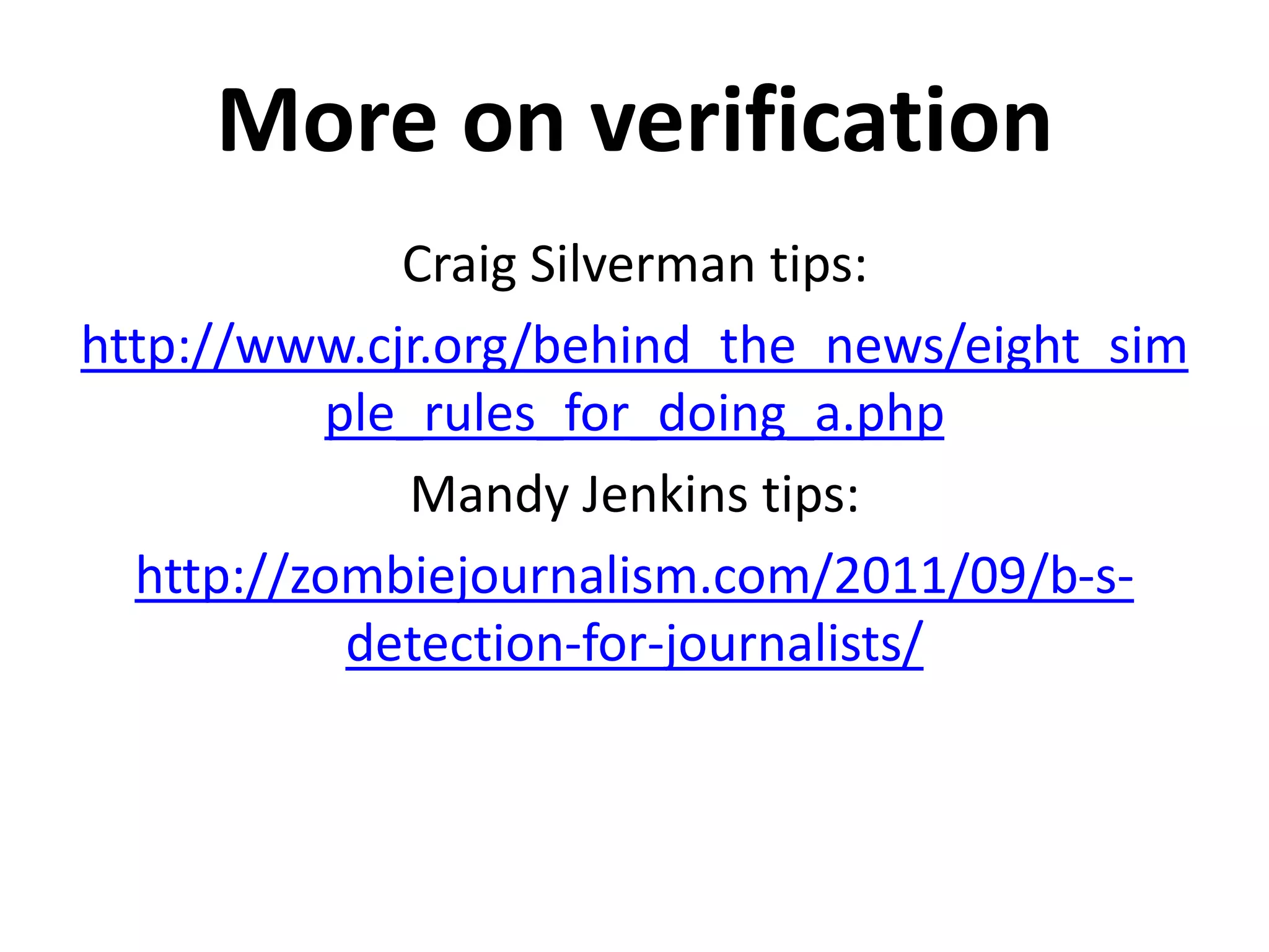 More on verification
             Craig Silverman tips:
http://www.cjr.org/behind_the_news/eight_sim
          ple_rules_for_doing_a.php
              Mandy Jenkins tips:
  http://zombiejournalism.com/2011/09/b-s-
           detection-for-journalists/
 