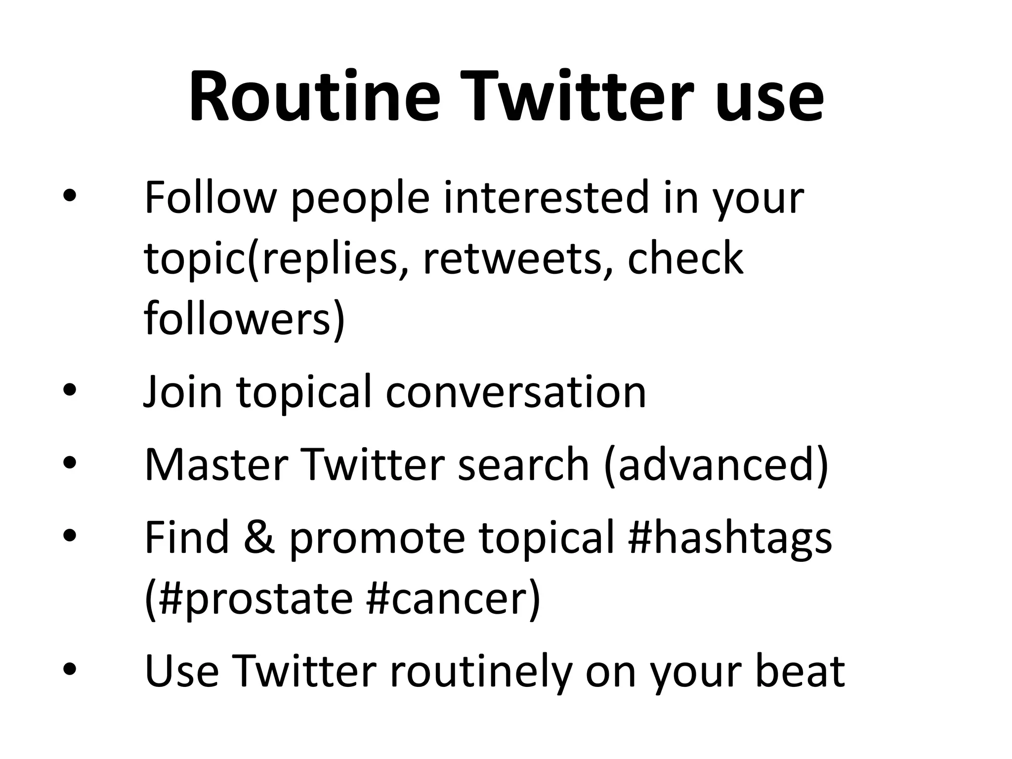 Routine Twitter use
•   Follow people interested in your
    topic(replies, retweets, check
    followers)
•   Join topical conversation
•   Master Twitter search (advanced)
•   Find & promote topical #hashtags
    (#prostate #cancer)
•   Use Twitter routinely on your beat
 