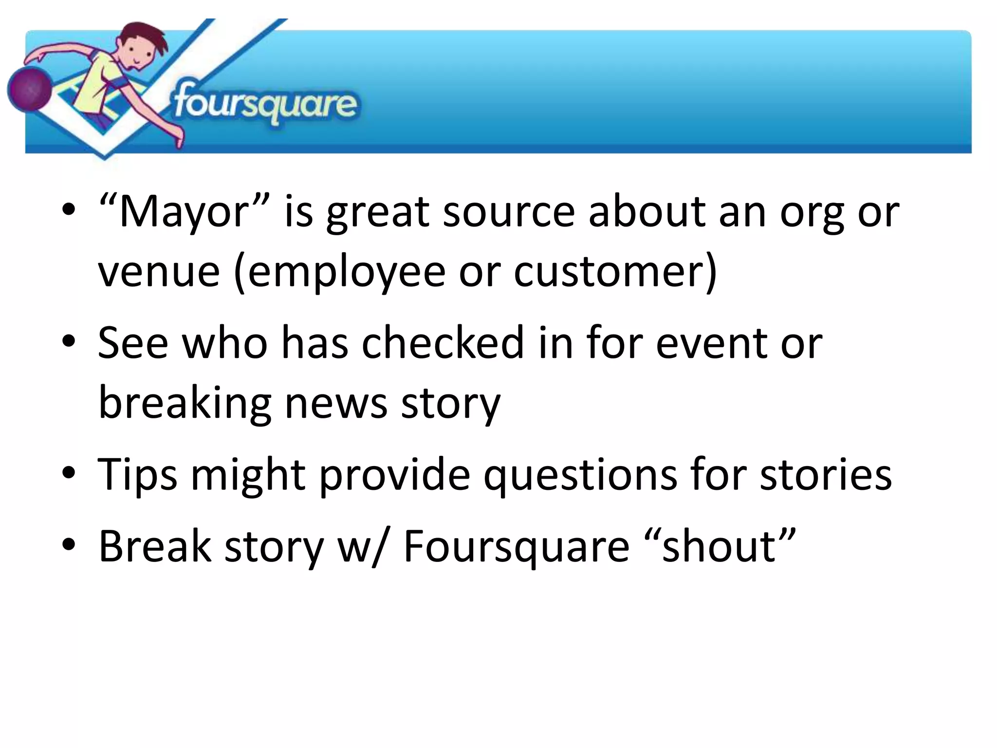• “Mayor” is great source about an org or
  venue (employee or customer)
• See who has checked in for event or
  breaking news story
• Tips might provide questions for stories
• Break story w/ Foursquare “shout”
 
