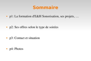 Sommaire
   p1: La formation d'E&H Sonorisation, ses projets, …


   p2: Ses offres selon le type de soirées


   p3: Contact et situation


   p4: Photos
 