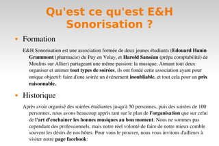 Qu'est ce qu'est E&H
                  Sonorisation ?
   Formation
    E&H Sonorisation est une association formée de deux jeunes étudiants (Edouard Hanin 
      Grammont (pharmacie) du Puy en Velay, et Harold Sanséau (prépa comptabilité) de 
      Moulins sur Allier) partageant une même passion: la musique. Aimant tout deux 
      organiser et animer tout types de soirées, ils ont fondé cette association ayant pour 
      unique objectif: faire d'une soirée un événement inoubliable, et tout cela pour un prix 
      raisonnable.

   Historique
    Après avoir organisé des soirées étudiantes jusqu'à 50 personnes, puis des soirées de 100 
      personnes, nous avons beaucoup appris tant sur le plan de l'organisation que sur celui 
      de l'art d'enchainer les bonnes musiques au bon moment. Nous ne sommes pas 
      cependant des professionnels, mais notre réel volonté de faire de notre mieux comble 
      souvent les désirs de nos hôtes. Pour vous le prouver, nous vous invitons d'ailleurs à 
      visiter notre page facebook: 
 