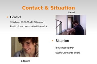Contact & Situation
                                                            Harold
   Contact
    Téléphone: 06.59.77.64.52 (édouard)
    Email: edouard.sonorisation@hotmail.fr




                                                Situation
                                                 8 Rue Gabriel Péri

                                                 63000 Clermont Ferrand


               Edouard
 