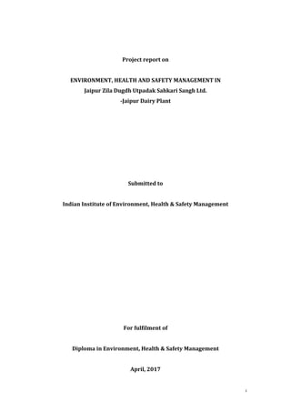 i	
	
	
Project	report	on	
	
ENVIRONMENT,	HEALTH	AND	SAFETY	MANAGEMENT	IN		
Jaipur	Zila	Dugdh	Utpadak	Sahkari	Sangh	Ltd.	
-Jaipur	Dairy	Plant	
	
	
	
	
	
	
	
Submitted	to	
	
Indian	Institute	of	Environment,	Health	&	Safety	Management	
	
	
	
	
	
	
	
	
	
	
	
For	fulfilment	of	
	
Diploma	in	Environment,	Health	&	Safety	Management	
	
April,	2017	
 