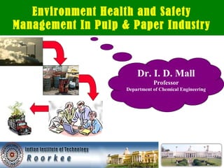 Environment Health and Safety 
Management In Pulp & Paper Industry 
Dr. I. D. Mall 
Professor 
Department of Chemical Engineering 
 
