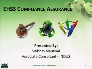 EHSS COMPLIANCE ASSURANCE




             Presented By:
            Vaibhav Nautiyal
      Associate Consultant - INDUS

            INDUS Enviro© Confidential   1
 