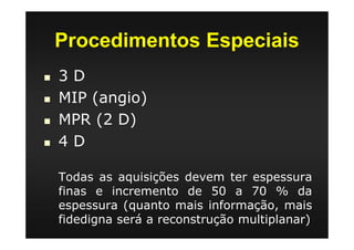 Procedimentos Especiais
3 D
MIP (angio)
MPR (2 D)
4 D
Todas as aquisições devem ter espessura
finas e incremento de 50 a 70 % da
espessura (quanto mais informação, mais
fidedigna será a reconstrução multiplanar)
 
