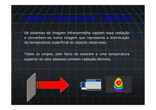 Os sistemas de imagem infravermelha captam essa radiação
e convertem-na numa imagem que representa a distribuição
da temperatura superficial do objecto observado.
Todos os corpos, pelo facto de estarem a uma temperatura
superior ao zero absoluto emitem radiação térmica.
Imagem infravermelha. Definição:
 