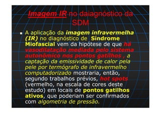 Imagem IR no daiagnóstico da
SDM
A aplicação da imagem infravermelha
(IR) no diagnóstico de Síndrome
Miofascial vem da hipótese de que há
vasodilatação mediada pelo sistema
autonômico nos pontos gatilhos , a
captação da emissividade de calor pela
pele por termógrafo de infravermelho
computadorizado mostraria, então,
segundo trabalhos prévios, hot spots
(vermelho, na escala de cores deste
estudo) em locais de pontos gatilhos
ativos, que poderiam ser confirmados
com algometria de pressão.
 