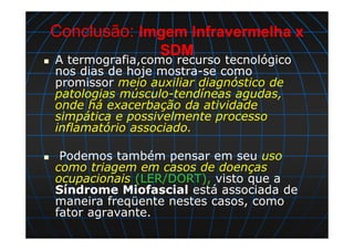 Conclusão: Imgem Infravermelha x
SDM
A termografia,como recurso tecnológico
nos dias de hoje mostra-se como
promissor meio auxiliar diagnóstico de
patologias músculo-tendíneas agudas,
onde há exacerbação da atividade
simpática e possivelmente processo
inflamatório associado.
Podemos também pensar em seu uso
como triagem em casos de doenças
ocupacionais (LER/DORT), visto que a
Síndrome Miofascial está associada de
maneira freqüente nestes casos, como
fator agravante.
 