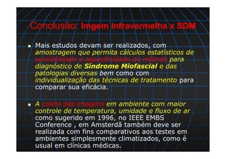 Conclusão: Imgem Infravermelha x SDM
Mais estudos devam ser realizados, com
amostragem que permita cálculos estatísticos de
sensibilidade e especificidade do método para
diagnóstico de Síndrome Miofascial e das
patologias diversas bem como com
individualização das técnicas de tratamento para
comparar sua eficácia.
A coleta das imagens em ambiente com maior
controle de temperatura, umidade e fluxo de ar
como sugerido em 1996, no IEEE EMBS
Conference , em Amsterdã também deve ser
realizada com fins comparativos aos testes em
ambientes simplesmente climatizados, como é
usual em clínicas médicas.
 