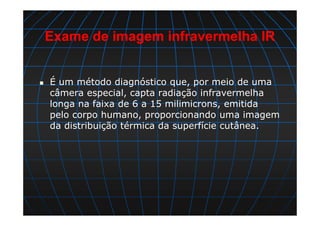 Exame de imagem infravermelha IR
É um método diagnóstico que, por meio de uma
câmera especial, capta radiação infravermelha
longa na faixa de 6 a 15 milimicrons, emitida
pelo corpo humano, proporcionando uma imagem
da distribuição térmica da superfície cutânea.
 