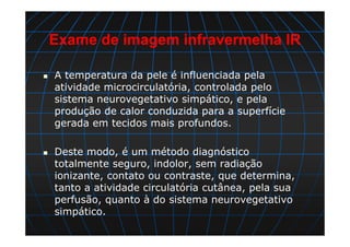 Exame de imagem infravermelha IR
A temperatura da pele é influenciada pela
atividade microcirculatória, controlada pelo
sistema neurovegetativo simpático, e pela
produção de calor conduzida para a superfície
gerada em tecidos mais profundos.
Deste modo, é um método diagnóstico
totalmente seguro, indolor, sem radiação
ionizante, contato ou contraste, que determina,
tanto a atividade circulatória cutânea, pela sua
perfusão, quanto à do sistema neurovegetativo
simpático.
 