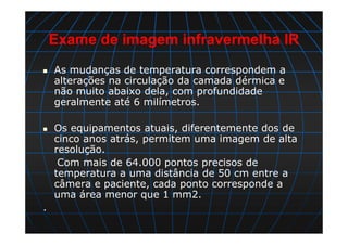 Exame de imagem infravermelha IR
As mudanças de temperatura correspondem a
alterações na circulação da camada dérmica e
não muito abaixo dela, com profundidade
geralmente até 6 milímetros.
Os equipamentos atuais, diferentemente dos de
cinco anos atrás, permitem uma imagem de alta
resolução.
Com mais de 64.000 pontos precisos de
temperatura a uma distância de 50 cm entre a
câmera e paciente, cada ponto corresponde a
uma área menor que 1 mm2.
.
 