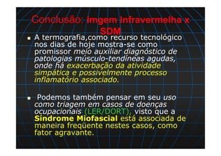 Conclusão: Imgem Infravermelha x
SDM
A termografia,como recurso tecnológico
nos dias de hoje mostra-se como
promissor meio auxiliar diagnóstico de
patologias músculo-tendíneas agudas,
onde há exacerbação da atividade
simpática e possivelmente processo
inflamatório associado.
Podemos também pensar em seu uso
como triagem em casos de doenças
ocupacionais (LER/DORT), visto que a
Síndrome Miofascial está associada de
maneira freqüente nestes casos, como
fator agravante.
 