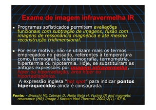 Exame de imagem infravermelha IR
Programas sofisticados permitem avaliações
funcionais com subtração de imagens, fusão com
imagens de ressonância magnética e até mesmo
reconstrução tridimensional.
Por esse motivo, não se utilizam mais os termos
empregados no passado, referentes à temperatura
como, termografia, teletermografia, termometria,
hipertermia ou hipotermia. Hoje, se substituíram as
antigas expressões por imagem infravermelha,
hiper ou hiporradiação, área hiper ou
hiporradiogênica.
A expressão inglesa “hot spot” para indicar pontos
hiperaquecidos ainda é consagrada.
Fonte: - Brioschi ML,Colman D, Mello Neto H. Fusing IR and magnetic
resonance (MR) Image J Korean Med Thermol. 2002;2(1): 57-8.
 
