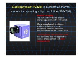 Electrophysics’ PV320T is a calibrated thermal
camera incorporating a high resolution (320x240)
Medical Imaging
The human body burns a lot of
energy (approximately 100 watts).
Many physiological conditions
produce variations in body
temperature and temperature
distribution across the human body.
Thermography has also been used
as a screening tool for applications
such as breast cancer and pain
management.
 