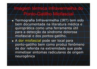 Imagem térmica Infravermelha do
Ponto-Gatilho Miofascial
Termografia Infravermelha (IRT) tem sido
bem documentada na literatura médica e
quiroprática como uma ferramenta útil
para a detecção da síndrome dolorosa
miofascial e dos pontos-gatilho.
A dor miofascial pode ser local para
ponto-gatilho bem como produz fenômeno
de dor referida na extremidade que pode
mimetisar sintomas radiculares de origem
neurogênica
 