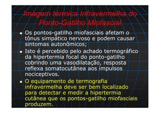 Imagem térmica Infravermelha do
Ponto-Gatilho Miofascial
Os pontos-gatilho miofasciais afetam o
tônus simpático nervoso e podem causar
sintomas autonômicos;
Isto é percebido pelo achado termográfico
da hipertermia focal do ponto-gatilho
cobrindo uma vasodilatação, resposta
reflexa somatocutânea aos impulsos
nociceptivos.
O equipamento de termografia
infravermelha deve ser bem localizado
para detectar e medir a hipertermia
cutânea que os pontos-gatilho miofasciais
produzem.
 